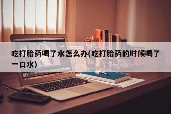 打胎药使用吃打胎药喝了水怎么办(吃打胎药的时候喝了一口水)