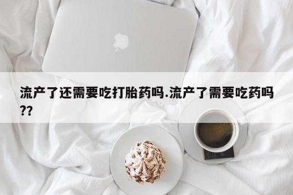 打胎药使用流产了还需要吃打胎药吗.流产了需要吃药吗?？