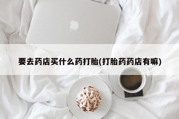 打胎药使用要去药店买什么药打胎(打胎药药店有嘛)