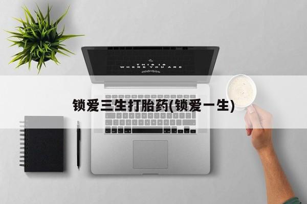打胎药使用锁爱三生打胎药(锁爱一生)