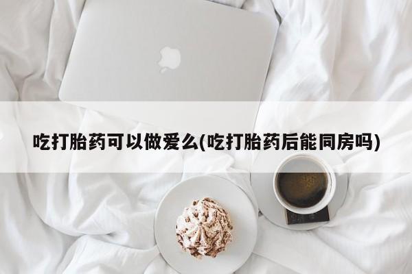 打胎药使用吃打胎药可以做爱么(吃打胎药后能同房吗)