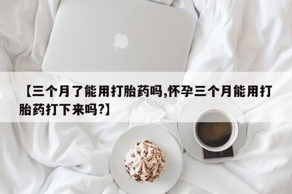 打胎药使用【三个月了能用打胎药吗,怀孕三个月能用打胎药打下来吗?】