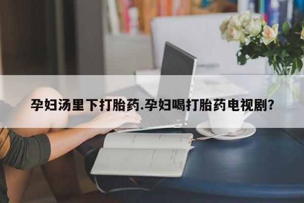 打胎药使用孕妇汤里下打胎药.孕妇喝打胎药电视剧？