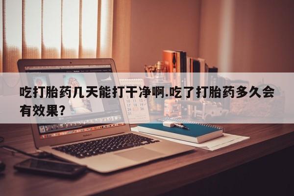 打胎药使用吃打胎药几天能打干净啊.吃了打胎药多久会有效果？