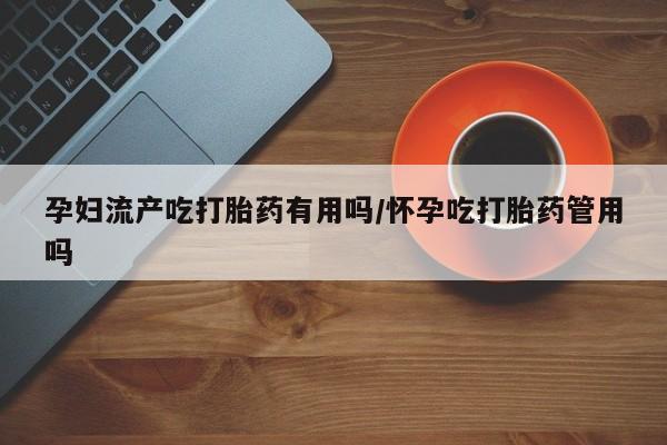 打胎药使用孕妇流产吃打胎药有用吗/怀孕吃打胎药管用吗