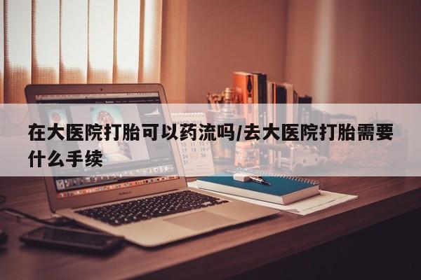 打胎药使用在大医院打胎可以药流吗/去大医院打胎需要什么手续