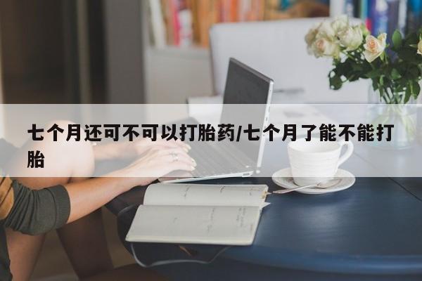 打胎药使用七个月还可不可以打胎药/七个月了能不能打胎