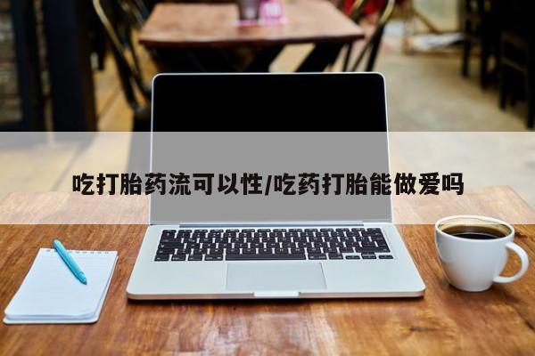 打胎药使用吃打胎药流可以性/吃药打胎能做爱吗