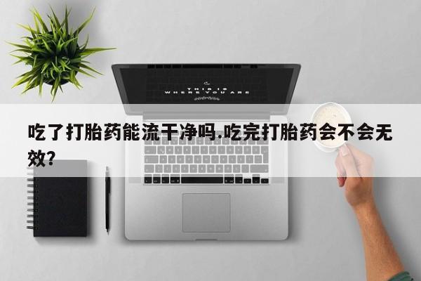 打胎药使用吃了打胎药能流干净吗.吃完打胎药会不会无效？