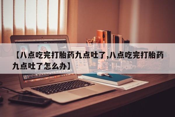 打胎药使用【八点吃完打胎药九点吐了,八点吃完打胎药九点吐了怎么办】