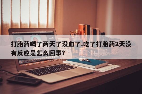 打胎药使用打胎药喝了两天了没血了.吃了打胎药2天没有反应是怎么回事？