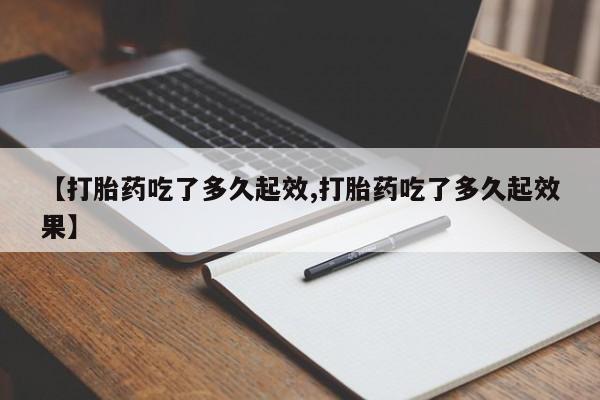 打胎药使用【打胎药吃了多久起效,打胎药吃了多久起效果】