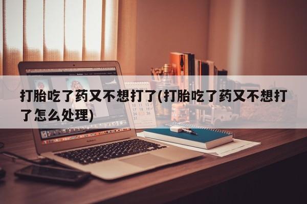 打胎药使用打胎吃了药又不想打了(打胎吃了药又不想打了怎么处理)