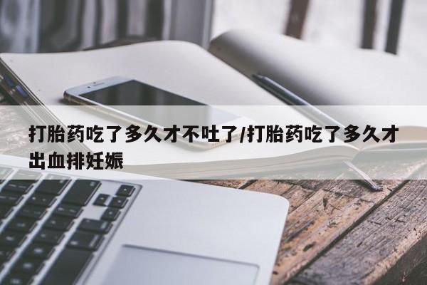 打胎药使用打胎药吃了多久才不吐了/打胎药吃了多久才出血排妊娠