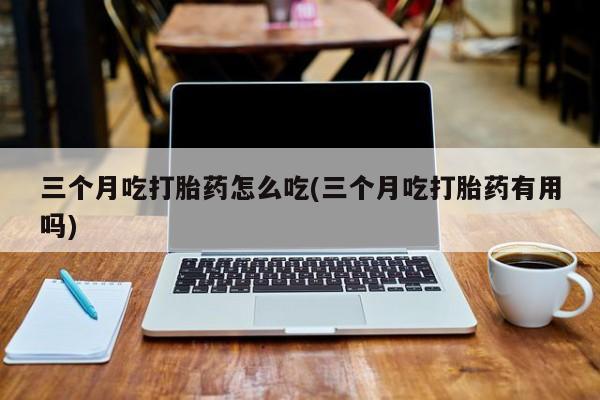 打胎药使用三个月吃打胎药怎么吃(三个月吃打胎药有用吗)