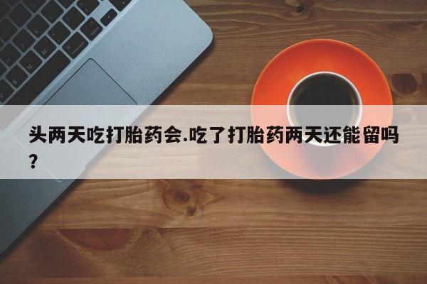 打胎药使用头两天吃打胎药会.吃了打胎药两天还能留吗？