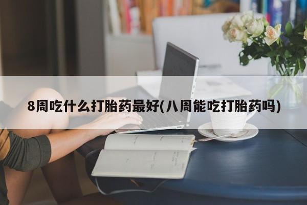 打胎药使用8周吃什么打胎药最好(八周能吃打胎药吗)