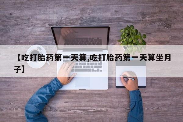 打胎药使用【吃打胎药第一天算,吃打胎药第一天算坐月子】