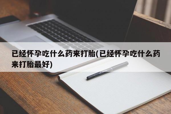 打胎药使用已经怀孕吃什么药来打胎(已经怀孕吃什么药来打胎最好)