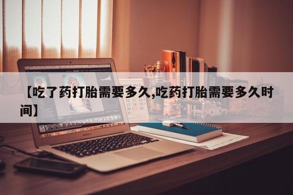 打胎药使用【吃了药打胎需要多久,吃药打胎需要多久时间】