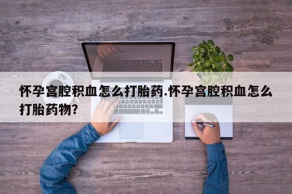 打胎药使用怀孕宫腔积血怎么打胎药.怀孕宫腔积血怎么打胎药物？