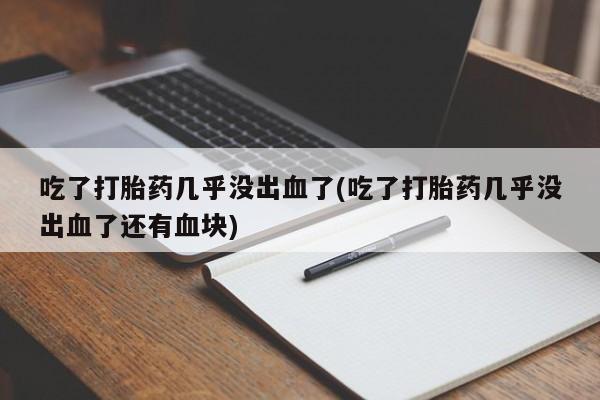 打胎药使用吃了打胎药几乎没出血了(吃了打胎药几乎没出血了还有血块)