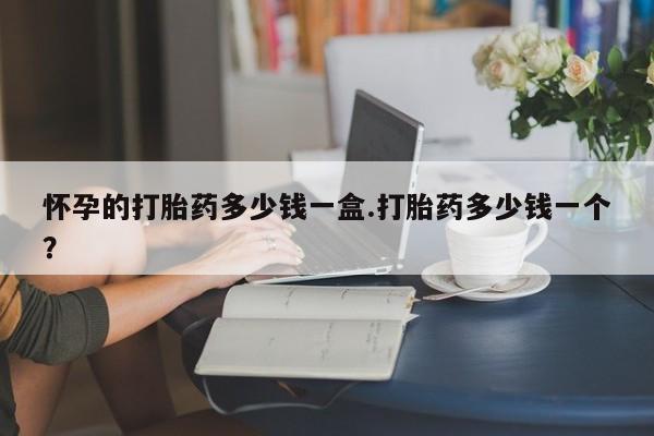 打胎药使用怀孕的打胎药多少钱一盒.打胎药多少钱一个？