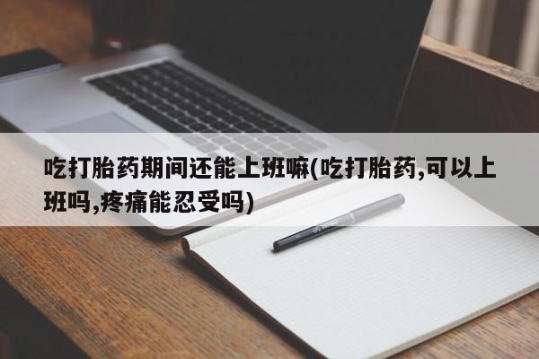 打胎药使用吃打胎药期间还能上班嘛(吃打胎药,可以上班吗,疼痛能忍受吗)