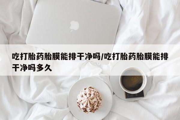 打胎药使用吃打胎药胎膜能排干净吗/吃打胎药胎膜能排干净吗多久