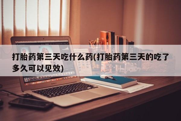 打胎药使用打胎药第三天吃什么药(打胎药第三天的吃了多久可以见效)