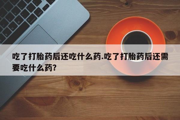 打胎药使用吃了打胎药后还吃什么药.吃了打胎药后还需要吃什么药？