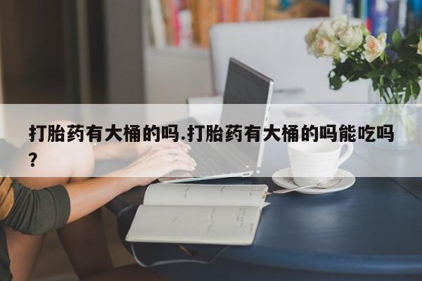 打胎药使用打胎药有大桶的吗.打胎药有大桶的吗能吃吗？