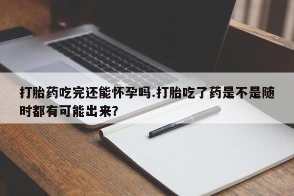 打胎药使用打胎药吃完还能怀孕吗.打胎吃了药是不是随时都有可能出来？