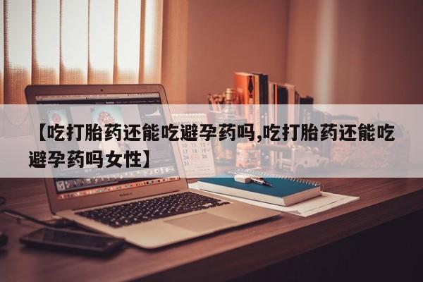打胎药使用【吃打胎药还能吃避孕药吗,吃打胎药还能吃避孕药吗女性】