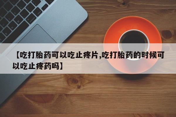 打胎药使用【吃打胎药可以吃止疼片,吃打胎药的时候可以吃止疼药吗】