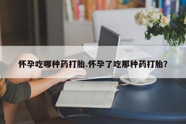打胎药使用怀孕吃哪种药打胎.怀孕了吃那种药打胎？
