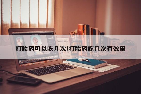 打胎药使用打胎药可以吃几次/打胎药吃几次有效果