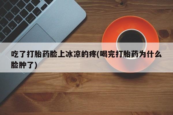 打胎药使用吃了打胎药脸上冰凉的疼(喝完打胎药为什么脸肿了)