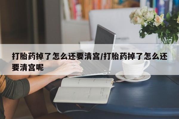 打胎药使用打胎药掉了怎么还要清宫/打胎药掉了怎么还要清宫呢