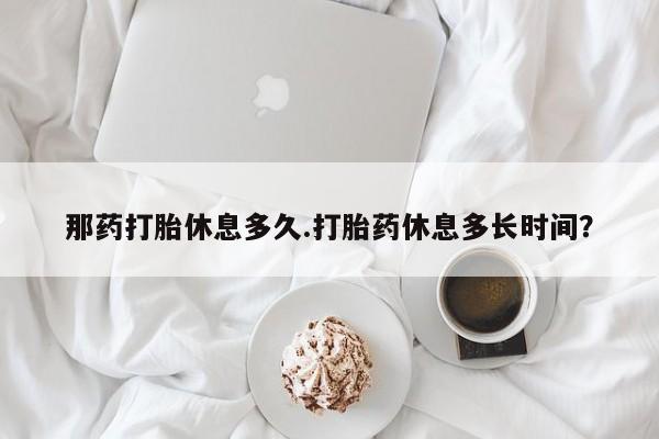 打胎药使用那药打胎休息多久.打胎药休息多长时间？