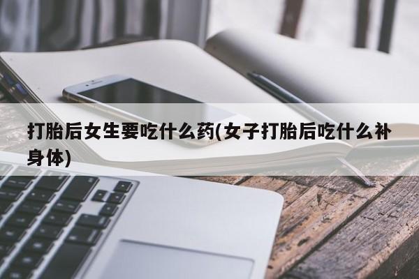 打胎药使用打胎后女生要吃什么药(女子打胎后吃什么补身体)