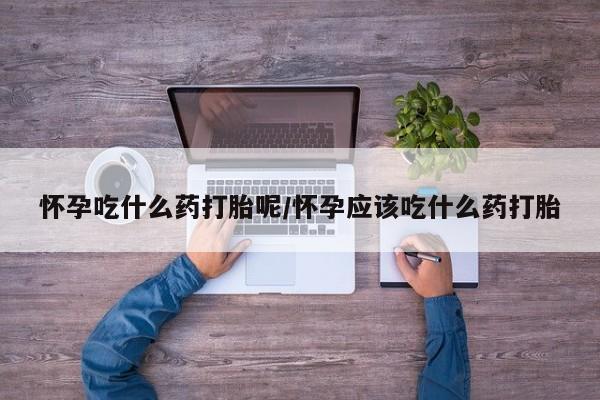 打胎药使用怀孕吃什么药打胎呢/怀孕应该吃什么药打胎