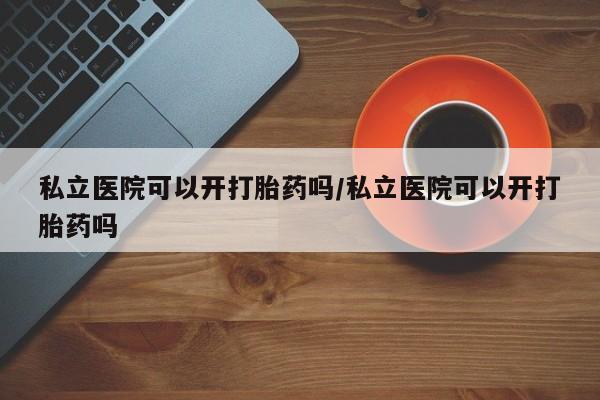 打胎药使用私立医院可以开打胎药吗/私立医院可以开打胎药吗