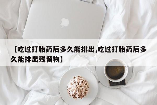 打胎药使用【吃过打胎药后多久能排出,吃过打胎药后多久能排出残留物】
