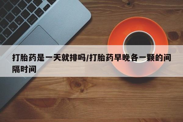 打胎药使用打胎药是一天就排吗/打胎药早晚各一颗的间隔时间
