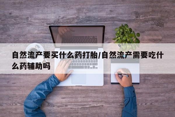 打胎药使用自然流产要买什么药打胎/自然流产需要吃什么药辅助吗