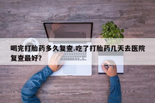 打胎药使用喝完打胎药多久复查.吃了打胎药几天去医院复查最好？