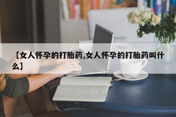 打胎药使用【女人怀孕的打胎药,女人怀孕的打胎药叫什么】