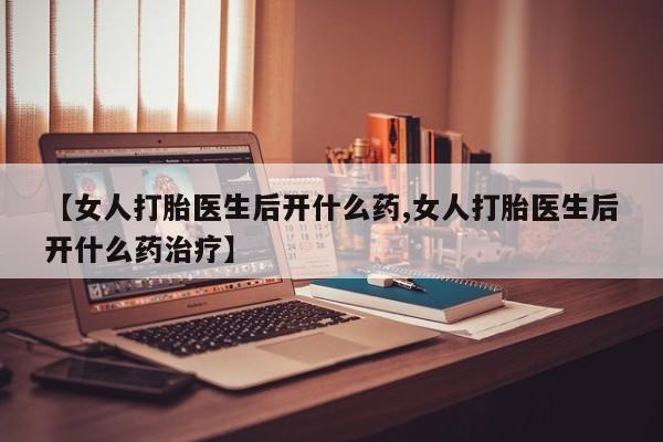 打胎药使用【女人打胎医生后开什么药,女人打胎医生后开什么药治疗】