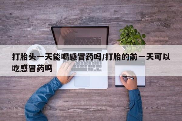 打胎药使用打胎头一天能喝感冒药吗/打胎的前一天可以吃感冒药吗